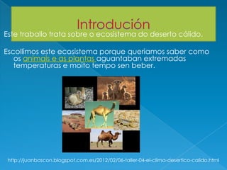 Este traballo trata sobre o ecosistema do deserto cálido.
Escollimos este ecosistema porque queriamos saber como
os animais e as plantas aguantaban extremadas
temperaturas e moito tempo sen beber.
http://juanbascon.blogspot.com.es/2012/02/06-taller-04-el-clima-desertico-calido.html
 