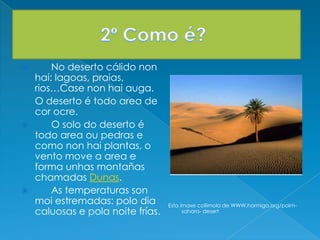  No deserto cálido non
hai: lagoas, praias,
rios…Case non hai auga.
O deserto é todo area de
cor ocre.
 O solo do deserto é
todo area ou pedras e
como non hai plantas, o
vento move a area e
forma unhas montañas
chamadas Dunas.
 As temperaturas son
moi estremadas: polo dia
caluosas e pola noite frías.
Esta imaxe collimola de WWW.hormiga.org/polm-
sahara- desert
 