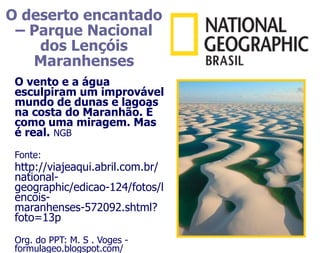 O deserto encantado
 – Parque Nacional
    dos Lençóis
   Maranhenses
 O vento e a água
 esculpiram um improvável
 mundo de dunas e lagoas
 na costa do Maranhão. É
 como uma miragem. Mas
 é real. NGB
 Fonte:
 http://viajeaqui.abril.com.br/
 national-
 geographic/edicao-124/fotos/l
 encois-
 maranhenses-572092.shtml?
 foto=13p
 Org. do PPT: M. S . Voges -
 formulageo.blogspot.com/
 