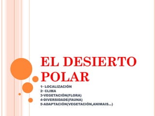 EL DESIERTO
POLAR
1· LOCALIZACIÓN
2· CLIMA
3·VEGETACIÓN(FLORA)
4·DIVERSIDADE(FAUNA)
5·ADAPTACIÓN(VEGETACIÓN,ANIMAIS…)
 