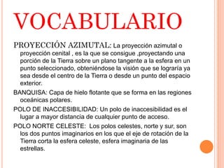 VOCABULARIO
PROYECCIÓN AZIMUTAL: La proyección azimutal o
proyección cenital , es la que se consigue ,proyectando una
porción de la Tierra sobre un plano tangente a la esfera en un
punto seleccionado, obteniéndose la visión que se lograría ya
sea desde el centro de la Tierra o desde un punto del espacio
exterior.
BANQUISA: Capa de hielo flotante que se forma en las regiones
oceánicas polares.
POLO DE INACCESIBILIDAD: Un polo de inaccesibilidad es el
lugar a mayor distancia de cualquier punto de acceso.
POLO NORTE CELESTE: Los polos celestes, norte y sur, son
los dos puntos imaginarios en los que el eje de rotación de la
Tierra corta la esfera celeste, esfera imaginaria de las
estrellas.
 