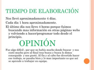 TIEMPO DE ELABORACIÓN
Nos llevó aproximadamente 4 días.
Cada día 1 hora aproximadamente.
El último día nos llevo 4 horas porque fuimos
buscando mas información en otras páginas webs
y volviendo a hacer/programar todo desde el
principio.
OPINIÓN
Fue algo difícil , por que no había mucho donde buscar y nos
costó mucho pero al final tras busca y busca lo dimos
conseguido y nos gustó. Al fin y al cabo fue divertido hacer
ese trabajo, se pasaba bien y lo mas importante es que así
se aprende a trabajar en equipo.
 