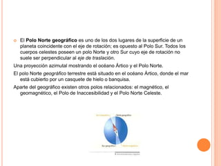  El Polo Norte geográfico es uno de los dos lugares de la superficie de un
planeta coincidente con el eje de rotación; es opuesto al Polo Sur. Todos los
cuerpos celestes poseen un polo Norte y otro Sur cuyo eje de rotación no
suele ser perpendicular al eje de traslación.
Una proyección azimutal mostrando el océano Ártico y el Polo Norte.
El polo Norte geográfico terrestre está situado en el océano Ártico, donde el mar
está cubierto por un casquete de hielo o banquisa.
Aparte del geográfico existen otros polos relacionados: el magnético, el
geomagnético, el Polo de Inaccesibilidad y el Polo Norte Celeste.
 