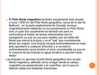  El Polo Norte magnético terrestre actualmente está situado
a unos 1.600 km del Polo Norte geográfico, cerca de la isla de
Bathurst , en la parte septentrional de Canadá. Aunque
magnéticamente hablando no es exactamente un Polo Norte
sino un polo Sur usualmente es llamado así para no
confundirse al hablar de temas relacionados con la
navegación ya que se usa para resaltar que se habla del
Norte que marca la brújula y no el "real" que normalmente
llevan los mapas .Una brújula situada horizontalmente en este
polo apuntaría a cualquier dirección y si se está lo
suficientemente cerca tendría un error considerable ya que en
la mayoría de las brújulas la aguja tendería a apuntar hacia
abajo.
Las brújulas no apuntan al polo Norte geográfico sino al polo
Norte magnético, definido como el lugar donde el campo
magnético es perpendicular a la superficie, por lo que en
latitude saltas son bastante imprecisas.
 