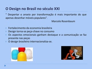 O Design no Brasil no século XXI
“ Despertar o anseio por transformação é mais importante do que
apenas desenhar móveis populares”.
                                     Marcelo Rosenbaum

   Fortalecimento da economia brasileira
   Design torna-se peça-chave no consumo
   Os aspectos emocionais ganham destaque e a comunicação se faz
    presente nas peças
   O design brasileiro internacionaliza-se.
 