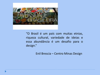“O Brasil é um país com muitas etnias,
riqueza cultural, variedade de ideias e
essa abundância é um desafio para o
design.”

      Enil Brescia – Centro Minas Design
 