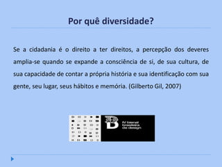 Por quê diversidade?

Se a cidadania é o direito a ter direitos, a percepção dos deveres
amplia-se quando se expande a consciência de si, de sua cultura, de
sua capacidade de contar a própria história e sua identificação com sua
gente, seu lugar, seus hábitos e memória. (Gilberto Gil, 2007)
 