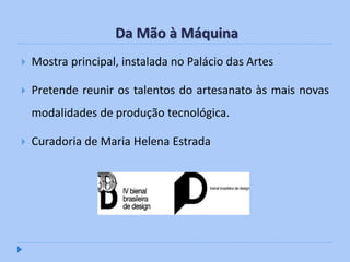 Da Mão à Máquina
   Mostra principal, instalada no Palácio das Artes

   Pretende reunir os talentos do artesanato às mais novas
    modalidades de produção tecnológica.

   Curadoria de Maria Helena Estrada
 