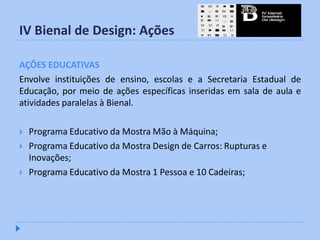 IV Bienal de Design: Ações

AÇÕES EDUCATIVAS
Envolve instituições de ensino, escolas e a Secretaria Estadual de
Educação, por meio de ações específicas inseridas em sala de aula e
atividades paralelas à Bienal.

   Programa Educativo da Mostra Mão à Máquina;
   Programa Educativo da Mostra Design de Carros: Rupturas e
    Inovações;
   Programa Educativo da Mostra 1 Pessoa e 10 Cadeiras;
 