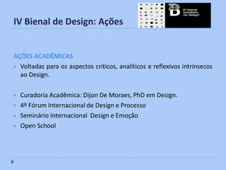 IV Bienal de Design: Ações


AÇÕES ACADÊMICAS
 Voltadas para os aspectos críticos, analíticos e reflexivos intrínsecos
  ao Design.

   Curadoria Acadêmica: Dijon De Moraes, PhD em Design.
   4º Fórum Internacional de Design e Processo
   Seminário Internacional Design e Emoção
   Open School
 