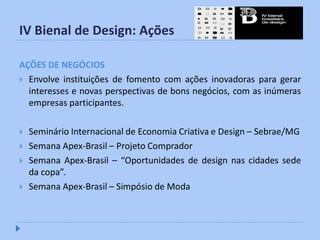 IV Bienal de Design: Ações

AÇÕES DE NEGÓCIOS
 Envolve instituições de fomento com ações inovadoras para gerar
  interesses e novas perspectivas de bons negócios, com as inúmeras
  empresas participantes.

   Seminário Internacional de Economia Criativa e Design – Sebrae/MG
   Semana Apex-Brasil – Projeto Comprador
   Semana Apex-Brasil – “Oportunidades de design nas cidades sede
    da copa”.
   Semana Apex-Brasil – Simpósio de Moda
 