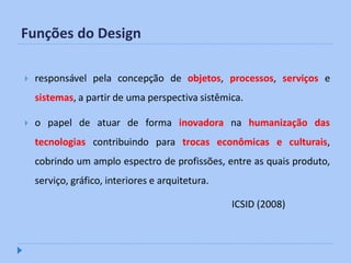 Funções do Design

   responsável pela concepção de objetos, processos, serviços e
    sistemas, a partir de uma perspectiva sistêmica.

   o papel de atuar de forma inovadora na humanização das
    tecnologias contribuindo para trocas econômicas e culturais,
    cobrindo um amplo espectro de profissões, entre as quais produto,
    serviço, gráfico, interiores e arquitetura.

                                                  ICSID (2008)
 