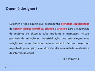 Quem é designer?


   Designer é todo aquele que desempenha atividade especializada
    de caráter técnico-científico, criativo e artístico para a elaboração
    de projetos de sistemas e/ou produtos e mensagens visuais
    passíveis de seriação ou industrialização que estabeleçam uma
    relação com o ser humano, tanto no aspecto de uso, quanto no
    aspecto de percepção, de modo a atender necessidades materiais e
    de informação visual.

                                                  PL 1391/2011
 