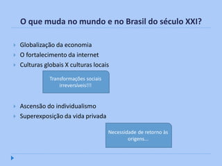 O que muda no mundo e no Brasil do século XXI?

   Globalização da economia
   O fortalecimento da internet
   Culturas globais X culturas locais
               Transformações sociais
                   irreversíveis!!!


   Ascensão do individualismo
   Superexposição da vida privada

                                        Necessidade de retorno às
                                                origens...
 