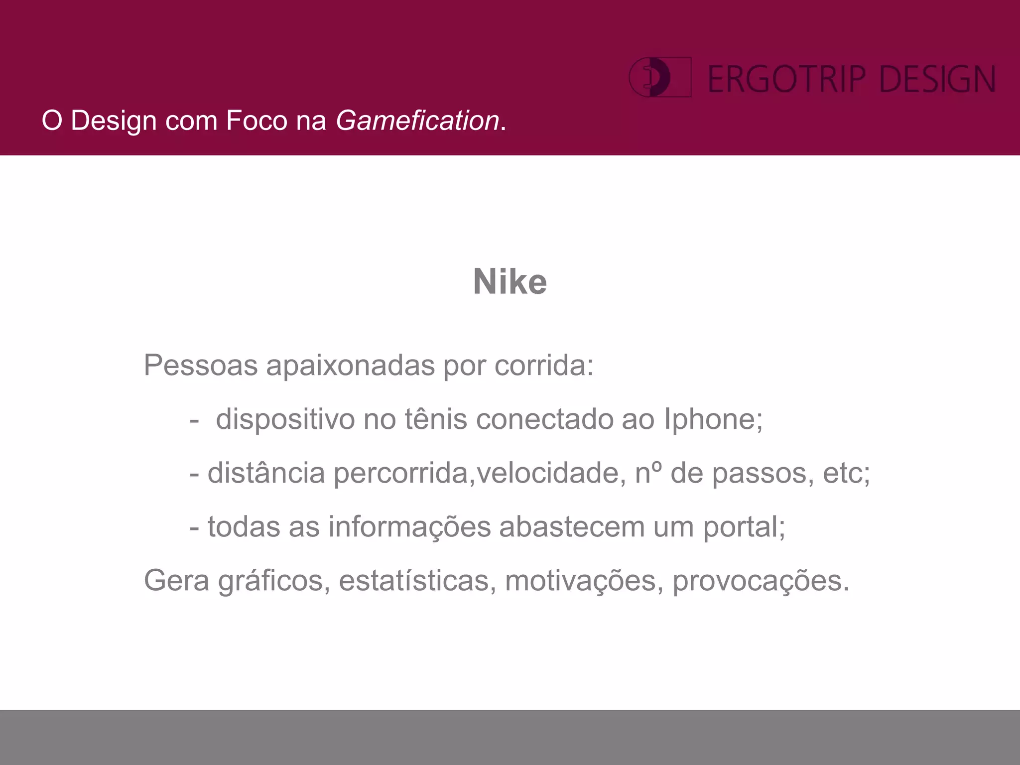 O Design com Foco na Gamefication.




                               Nike

       Pessoas apaixonadas por corrida:
          - dispositivo no tênis conectado ao Iphone;
          - distância percorrida,velocidade, nº de passos, etc;
          - todas as informações abastecem um portal;
       Gera gráficos, estatísticas, motivações, provocações.
 