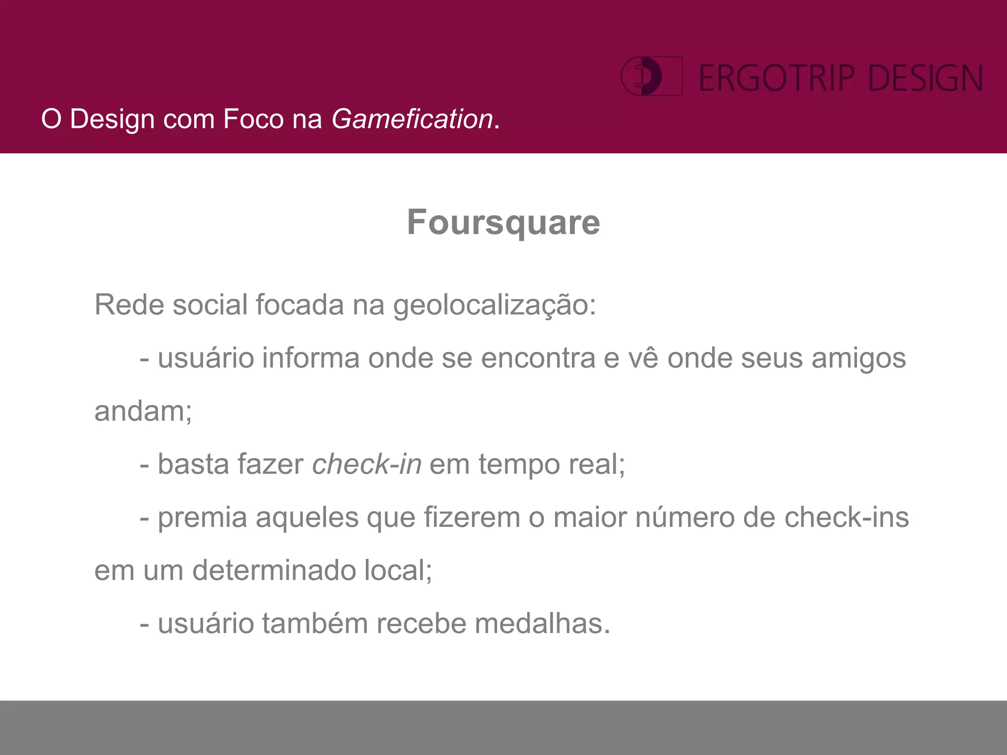 O Design com Foco na Gamefication.


                           Foursquare

   Rede social focada na geolocalização:
       - usuário informa onde se encontra e vê onde seus amigos
   andam;
       - basta fazer check-in em tempo real;
       - premia aqueles que fizerem o maior número de check-ins
   em um determinado local;
       - usuário também recebe medalhas.
 