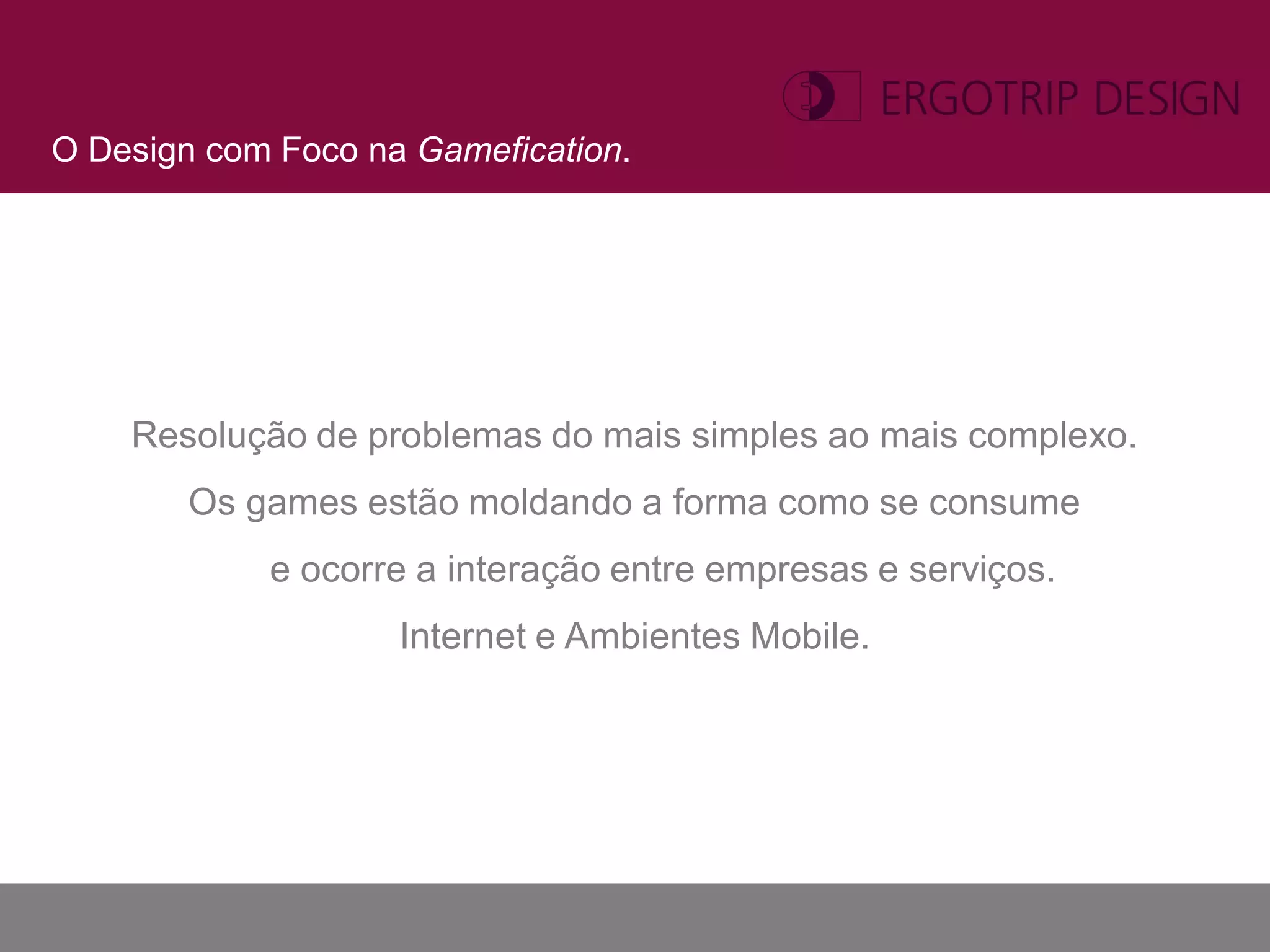 O Design com Foco na Gamefication.




    Resolução de problemas do mais simples ao mais complexo.
        Os games estão moldando a forma como se consume
            e ocorre a interação entre empresas e serviços.
                    Internet e Ambientes Mobile.
 
