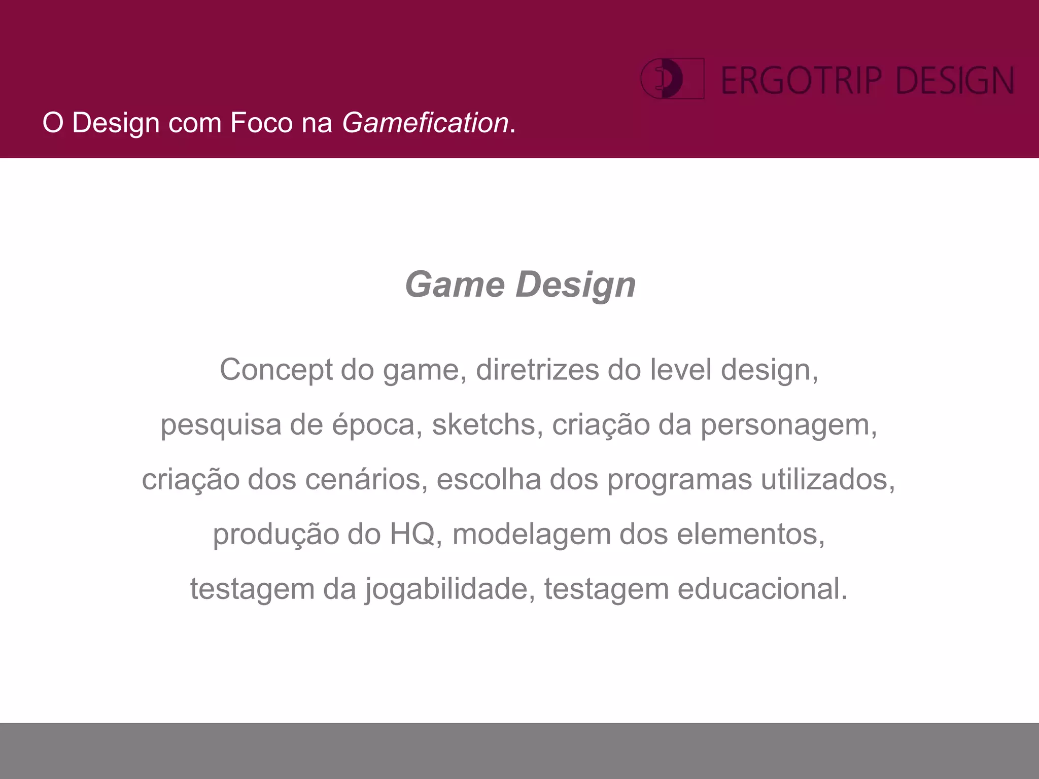 O Design com Foco na Gamefication.




                          Game Design

            Concept do game, diretrizes do level design,
        pesquisa de época, sketchs, criação da personagem,
       criação dos cenários, escolha dos programas utilizados,
            produção do HQ, modelagem dos elementos,
          testagem da jogabilidade, testagem educacional.
 