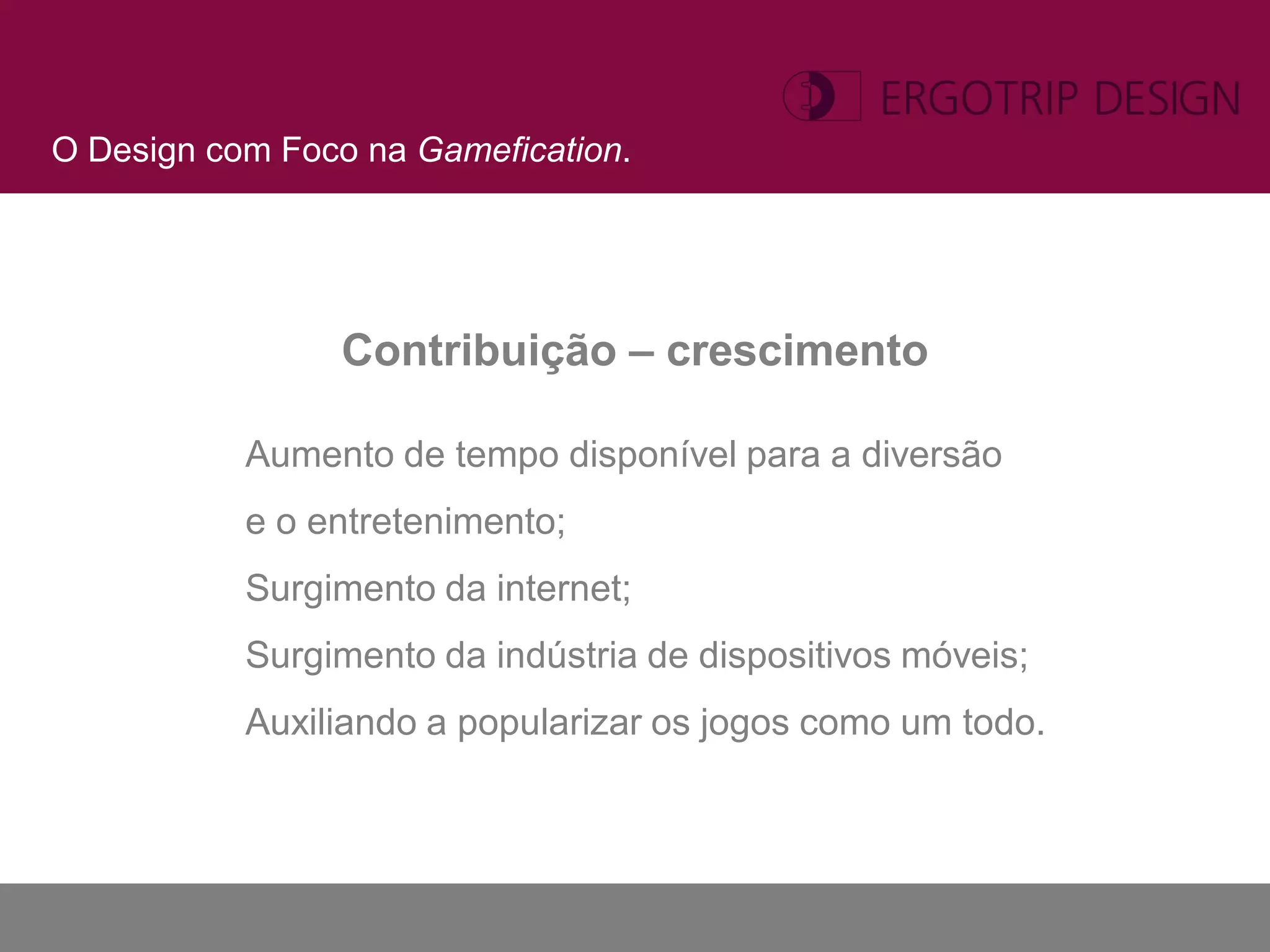 O Design com Foco na Gamefication.




                 Contribuição – crescimento

           Aumento de tempo disponível para a diversão
           e o entretenimento;
           Surgimento da internet;
           Surgimento da indústria de dispositivos móveis;
           Auxiliando a popularizar os jogos como um todo.
 