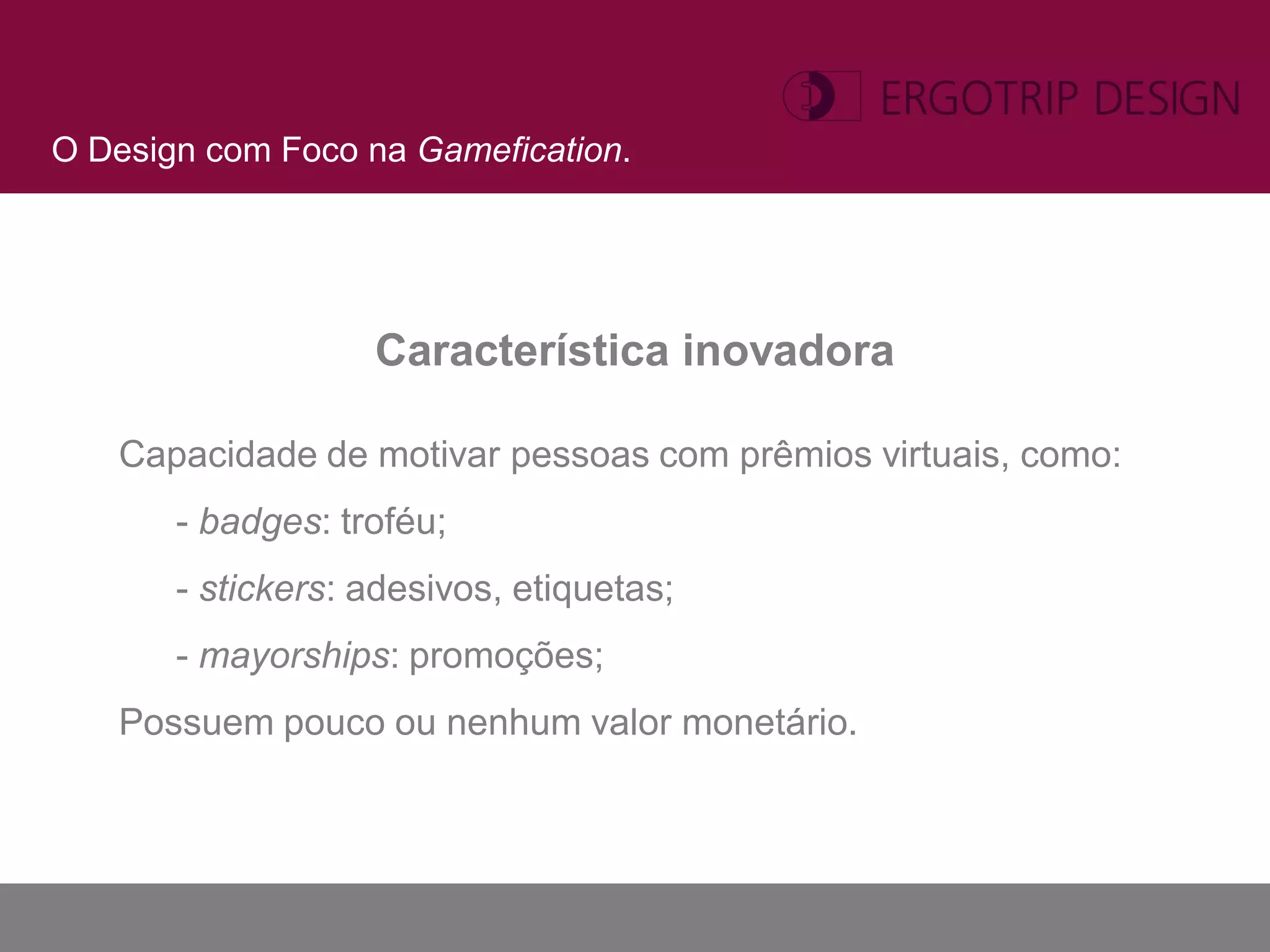 O Design com Foco na Gamefication.




                   Característica inovadora

   Capacidade de motivar pessoas com prêmios virtuais, como:
       - badges: troféu;
       - stickers: adesivos, etiquetas;
       - mayorships: promoções;
   Possuem pouco ou nenhum valor monetário.
 