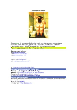 Este sistema de contraste não é muito usado nas páginas web, onde se busca 
sempre a escala adequada, porém sim é freqüente em fotografia e pintura, 
conseguindo atrair a atenção do espectador de forma muito efetiva. 
Autoria e outras referências sobre este artigo 
Dentro deste artigo: 
+ 1 manual relacionado 
+ 2 Categorias relacionadas 
+ 1 Comentário sem rever 
Informe de Luciano Moreno 
URL: http://www.htmlweb.net/ 
Acrescentar um comentário do artigo 
Manuais relacionados com este artigo 
Dentro de Curso prático de Web Design 
Seguinte: O design equilibrado. Os agrupamentos 
Anterior: O design equilibrado. A escala 
< Índice de Curso prático de Web Design 
Categorias relacionadas 
Através das categorias do nosso diretório podem ser encontrados outros tipos de recursos relacionados 
com este artigo: 
+ Entrar em Design 
+ Entrar em Guias de desenho 
