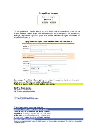 Os agrupamentos também são muito úteis em casos de formulários ou fichas de 
muitos campos, sendo muito conveniente dividir estes em grupos de informação 
análoga, separando logo cada grupo dos demais mediante franjas horizontais ou 
verticais em branco. 
Com isso, o formulário não só ganha em beleza visual, como também fica mais 
claro, lógico w fácil de completar pelo usuário. 
Autoria e outras referências sobre este artigo 
Dentro deste artigo: 
+ 1 manual relacionado 
+ 2 Categorias relacionadas 
Informe de Luciano Moreno 
URL: http://www.htmlweb.net/ 
Acrescentar um comentário do artigo 
Manuais relacionados com este artigo 
Dentro de Curso prático de Web Design 
Seguinte: O design equilibrado. O reticulado 
Anterior: O design equilibrado. O contraste 
< Índice de Curso prático de Web Design 
Categorias relacionadas 
Através das categorias do nosso diretório podem ser encontrados outros tipos de recursos relacionados 
com este artigo: 
 