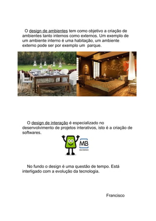 O design de ambientes tem como objetivo a criação de 
ambientes tanto internos como externos. Um exemplo de 
um ambiente interno é uma habitação, um ambiente 
externo pode ser por exemplo um parque. 
O design de interação é especializado no 
desenvolvimento de projetos interativos, isto é a criação de 
softwares. 
No fundo o design é uma questão de tempo. Está 
interligado com a evolução da tecnologia. 
Francisco 
 