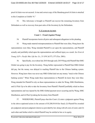 PLAINTIFF’S SECOND AMENDED COMPLAINT PAGE 10 OF 17
proof of claim was not secured. A true and correct copy of the Shandong proof of claim is attached
to this Complaint as Exhibit “6.”
53. This Adversary is brought so Plaintiff can recover the remaining Inventory from
Defendants as well as recovery from past sales of the Inventory by the Defendants.
V. CAUSES OF ACTION
Count 1 – Fraud (Against Wang)
54. Plaintiff incorporates herein all prior and subsequent allegations in this pleading.
55. Wang made material misrepresentations to Plaintiff that were false, Wang knew the
representations were false, Wang intended Plaintiff to act upon the representations, and Plaintiff
actually and justifiably relied upon the representations and suffered injury as a result. See Ernst &
Young, LLP v. Pacific Mut. Life Ins. Co., 51 S.W.3d 573, 577 (Tex. 2001).
56. Specifically, on or about late 2018 through early 2019 Wang told Plaintiff that SMG
Global was going to pay for the Inventory. Wang further represented to Plaintiff that SMG Global
did pay, but the money was delayed in reaching Plaintiff due to the Chinese banking system.
However, Wang knew there was never any SMG Global deal nor any money “stuck in the Chinese
banking system.” When Wang made these representations to Plaintiff, he knew they were false.
Wang intended for Plaintiff to rely on these representations in order for Wang, SMG Distribution,
and Lil Pick Up to be able to take the Inventory from Plaintiff. Plaintiff justifiably relied on these
representations and was injured by the SMG Global payment never occurring and by Wang, SMG
Distribution, and Lil Pick Up taking the Inventory from Plaintiff.
57. WHEREFORE, Plaintiff prays that this Court: (1) enter a judgment against Wang
in the above-captioned action in the amount of $5,208,910.81for fraud, (2) Plaintiff be awarded
pre-judgment and post-judgment interest as provided by law along with all costs of court; and (3)
such other and further relief to which Plaintiff may be entitled at law or in equity.
Case 20-04005-elm Doc 86 Filed 10/26/20 Entered 10/26/20 18:03:27 Page 10 of 17
 