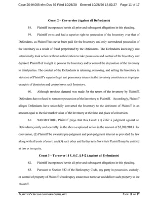 PLAINTIFF’S SECOND AMENDED COMPLAINT PAGE 11 OF 17
Count 2 – Conversion (Against all Defendants)
58. Plaintiff incorporates herein all prior and subsequent allegations in this pleading.
59. Plaintiff owns and had a superior right to possession of the Inventory over that of
Defendants, as Plaintiff has never been paid for the Inventory and only surrendered possession of
the Inventory as a result of fraud perpetrated by the Defendants. The Defendants knowingly and
intentionally took action without authorization to take possession and control of the Inventory and
deprived Plaintiff of its right to possess the Inventory and/or control the disposition of the Inventory
to third parties. The conduct of the Defendants in retaining, removing, and selling the Inventory in
violation of Plaintiff’s superior legal and possessory interest in the Inventory constitutes an improper
exercise of dominion and control over such Inventory.
60. Although previous demand was made for the return of the inventory by Plaintiff,
Defendants have refused to turn over possession of the Inventory to Plaintiff. Accordingly, Plaintiff
alleges Defendants have unlawfully converted the Inventory to the detriment of Plaintiff in an
amount equal to the fair market value of the Inventory at the time and place of conversion.
61. WHEREFORE, Plaintiff prays that this Court: (1) enter a judgment against all
Defendants jointly and severally, in the above-captioned action in the amount of $5,208,910.81for
conversion, (2) Plaintiff be awarded pre-judgment and post-judgment interest as provided by law
along with all costs of court; and (3) such other and further relief to which Plaintiff may be entitled
at law or in equity.
Count 3 – Turnover 11 U.S.C. § 542 (Against all Defendants)
62. Plaintiff incorporates herein all prior and subsequent allegations in this pleading.
63. Pursuant to Section 542 of the Bankruptcy Code, any party in possession, custody,
or control of property of Plaintiff’s bankruptcy estate must turnover and deliver such property to the
Plaintiff.
Case 20-04005-elm Doc 86 Filed 10/26/20 Entered 10/26/20 18:03:27 Page 11 of 17
 
