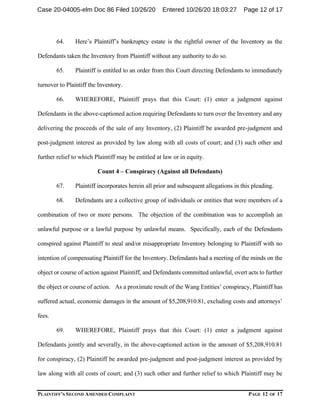 PLAINTIFF’S SECOND AMENDED COMPLAINT PAGE 12 OF 17
64. Here’s Plaintiff’s bankruptcy estate is the rightful owner of the Inventory as the
Defendants taken the Inventory from Plaintiff without any authority to do so.
65. Plaintiff is entitled to an order from this Court directing Defendants to immediately
turnover to Plaintiff the Inventory.
66. WHEREFORE, Plaintiff prays that this Court: (1) enter a judgment against
Defendants in the above-captioned action requiring Defendants to turn over the Inventory and any
delivering the proceeds of the sale of any Inventory, (2) Plaintiff be awarded pre-judgment and
post-judgment interest as provided by law along with all costs of court; and (3) such other and
further relief to which Plaintiff may be entitled at law or in equity.
Count 4 – Conspiracy (Against all Defendants)
67. Plaintiff incorporates herein all prior and subsequent allegations in this pleading.
68. Defendants are a collective group of individuals or entities that were members of a
combination of two or more persons. The objection of the combination was to accomplish an
unlawful purpose or a lawful purpose by unlawful means. Specifically, each of the Defendants
conspired against Plaintiff to steal and/or misappropriate Inventory belonging to Plaintiff with no
intention of compensating Plaintiff for the Inventory. Defendants had a meeting of the minds on the
object or course of action against Plaintiff, and Defendants committed unlawful, overt acts to further
the object or course of action. As a proximate result of the Wang Entities’ conspiracy, Plaintiff has
suffered actual, economic damages in the amount of $5,208,910.81, excluding costs and attorneys’
fees.
69. WHEREFORE, Plaintiff prays that this Court: (1) enter a judgment against
Defendants jointly and severally, in the above-captioned action in the amount of $5,208,910.81
for conspiracy, (2) Plaintiff be awarded pre-judgment and post-judgment interest as provided by
law along with all costs of court; and (3) such other and further relief to which Plaintiff may be
Case 20-04005-elm Doc 86 Filed 10/26/20 Entered 10/26/20 18:03:27 Page 12 of 17
 
