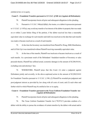 PLAINTIFF’S SECOND AMENDED COMPLAINT PAGE 13 OF 17
entitled at law or in equity.
Count 5 – Fraudulent Transfers pursuant to 11 U.S.C. § 548 Act (Against all Defendants)
70. Plaintiff incorporates herein all prior and subsequent allegations in this pleading.
71. Pursuant to 11 U.S.C. 548(a)(1)(B)(i), the trustee, or a debtor in possession pursuant
to 11 U.S.C. § 1107(a), may avoid any transfer of an interest of the debtor in property that was made
on or within 2 years before filing of the petition, if the debtor received less than a reasonably
equivalent value in exchange for such transfer and (ii)(I) was insolvent on the date that such transfer
was made or became insolvent as a result of such transfer.
72. At the time the Inventory was transferred from Plaintiff to Wang, SMG Distribution,
and Lil Pick Up it was transferred without Plaintiff receiving reasonably equivalent value.
73. At the time of the transfer, Plaintiff was insolvent or became insolvent as a result of
such transfer. As a proximate result of the Defendants’ fraudulent transfers of Inventory or sales
proceeds thereto, Plaintiff has suffered actual, economic damages in the amount of $5,208,910.81,
excluding costs and attorneys’ fees.
74. WHEREFORE, Plaintiff prays that this Court: (1) enter a judgment against
Defendants jointly and severally, in the above-captioned action in the amount of $5,208,910.81
for Fraudulent Transfers pursuant to 11 U.S.C. § 548, (2) Plaintiff be awarded pre-judgment and
post-judgment interest as provided by law along with all costs of court; and (3) such other and
further relief to which Plaintiff may be entitled at law or in equity.
Count 6 – Fraudulent Transfers pursuant to the Texas Uniform Fraudulent Transfer Act
(Against all Defendants)
75. Plaintiff incorporates herein all prior and subsequent allegations in this pleading.
76. The Texas Uniform Fraudulent Transfer Act (“TUFTA”) provides creditors of a
debtor with the ability to pursue the avoidance of certain transfers by the debtor with actual and/or
Case 20-04005-elm Doc 86 Filed 10/26/20 Entered 10/26/20 18:03:27 Page 13 of 17
 