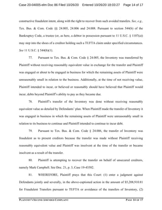 PLAINTIFF’S SECOND AMENDED COMPLAINT PAGE 14 OF 17
constructive fraudulent intent, along with the right to recover from such avoided transfers. See, e.g.,
Tex. Bus. & Com. Code §§ 24.005, 24.006 and 24.008. Pursuant to section 544(b) of the
Bankruptcy Code, a trustee (or, as here, a debtor in possession pursuant to 11 U.S.C. § 1107(a))
may step into the shoes of a creditor holding such a TUFTA claim under specified circumstances.
See 11 U.S.C. § 544(b)(1).
77. Pursuant to Tex. Bus. & Com. Code § 24.005, the Inventory was transferred by
Plaintiff without receiving reasonably equivalent value in exchange for the transfer and Plaintiff
was engaged or about to be engaged in business for which the remaining assets of Plaintiff were
unreasonably small in relation to the business. Additionally, at the time of not receiving value,
Plaintiff intended to incur, or believed or reasonably should have believed that Plaintiff would
incur, debts beyond Plaintiff’s ability to pay as they became due.
78. Plaintiff’s transfer of the Inventory was done without receiving reasonably
equivalent value as detailed by Defendants’ plan. When Plaintiff made the transfer of Inventory it
was engaged in business in which the remaining assets of Plaintiff were unreasonably small in
relation to its business to continue and Plaintiff intended to continue to incur debt.
79. Pursuant to Tex. Bus. & Com. Code § 24.006, the transfer of Inventory was
fraudulent as to present creditors because the transfer was made without Plaintiff receiving
reasonably equivalent value and Plaintiff was insolvent at the time of the transfer or became
insolvent as a result of the transfer.
80. Plaintiff is attempting to recover the transfer on behalf of unsecured creditors,
namely Mark Campbell. See Doc. 21, p. 3, Case 19-43582.
81. WHEREFORE, Plaintiff prays that this Court: (1) enter a judgment against
Defendants jointly and severally, in the above-captioned action in the amount of $5,208,910.81
for Fraudulent Transfers pursuant to TUFTA or avoidance of the transfers of Inventory, (2)
Case 20-04005-elm Doc 86 Filed 10/26/20 Entered 10/26/20 18:03:27 Page 14 of 17
 