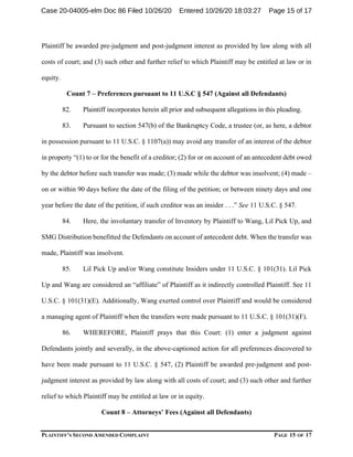PLAINTIFF’S SECOND AMENDED COMPLAINT PAGE 15 OF 17
Plaintiff be awarded pre-judgment and post-judgment interest as provided by law along with all
costs of court; and (3) such other and further relief to which Plaintiff may be entitled at law or in
equity.
Count 7 – Preferences pursuant to 11 U.S.C § 547 (Against all Defendants)
82. Plaintiff incorporates herein all prior and subsequent allegations in this pleading.
83. Pursuant to section 547(b) of the Bankruptcy Code, a trustee (or, as here, a debtor
in possession pursuant to 11 U.S.C. § 1107(a)) may avoid any transfer of an interest of the debtor
in property “(1) to or for the benefit of a creditor; (2) for or on account of an antecedent debt owed
by the debtor before such transfer was made; (3) made while the debtor was insolvent; (4) made –
on or within 90 days before the date of the filing of the petition; or between ninety days and one
year before the date of the petition, if such creditor was an insider . . .” See 11 U.S.C. § 547.
84. Here, the involuntary transfer of Inventory by Plaintiff to Wang, Lil Pick Up, and
SMG Distribution benefitted the Defendants on account of antecedent debt. When the transfer was
made, Plaintiff was insolvent.
85. Lil Pick Up and/or Wang constitute Insiders under 11 U.S.C. § 101(31). Lil Pick
Up and Wang are considered an “affiliate” of Plaintiff as it indirectly controlled Plaintiff. See 11
U.S.C. § 101(31)(E). Additionally, Wang exerted control over Plaintiff and would be considered
a managing agent of Plaintiff when the transfers were made pursuant to 11 U.S.C. § 101(31)(F).
86. WHEREFORE, Plaintiff prays that this Court: (1) enter a judgment against
Defendants jointly and severally, in the above-captioned action for all preferences discovered to
have been made pursuant to 11 U.S.C. § 547, (2) Plaintiff be awarded pre-judgment and post-
judgment interest as provided by law along with all costs of court; and (3) such other and further
relief to which Plaintiff may be entitled at law or in equity.
Count 8 – Attorneys’ Fees (Against all Defendants)
Case 20-04005-elm Doc 86 Filed 10/26/20 Entered 10/26/20 18:03:27 Page 15 of 17
 