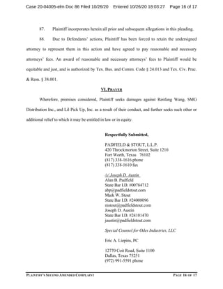 PLAINTIFF’S SECOND AMENDED COMPLAINT PAGE 16 OF 17
87. Plaintiff incorporates herein all prior and subsequent allegations in this pleading.
88. Due to Defendants’ actions, Plaintiff has been forced to retain the undersigned
attorney to represent them in this action and have agreed to pay reasonable and necessary
attorneys’ fees. An award of reasonable and necessary attorneys’ fees to Plaintiff would be
equitable and just, and is authorized by Tex. Bus. and Comm. Code § 24.013 and Tex. Civ. Prac.
& Rem. § 38.001.
VI. PRAYER
Wherefore, premises considered, Plaintiff seeks damages against Renfang Wang, SMG
Distribution Inc., and Lil Pick Up, Inc. as a result of their conduct, and further seeks such other or
additional relief to which it may be entitled in law or in equity.
Respectfully Submitted,
PADFIELD & STOUT, L.L.P.
420 Throckmorton Street, Suite 1210
Fort Worth, Texas 76102
(817) 338-1616 phone
(817) 338-1610 fax
/s/ Joseph D. Austin
Alan B. Padfield
State Bar I.D. #00784712
abp@padfieldstout.com
Mark W. Stout
State Bar I.D. #24008096
mstout@padfieldstout.com
Joseph D. Austin
State Bar I.D. #24101470
jaustin@padfieldstout.com
Special Counsel for Odes Industries, LLC
Eric A. Liepins, PC
12770 Coit Road, Suite 1100
Dallas, Texas 75251
(972) 991-5591 phone
Case 20-04005-elm Doc 86 Filed 10/26/20 Entered 10/26/20 18:03:27 Page 16 of 17
 