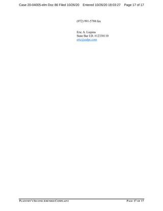 PLAINTIFF’S SECOND AMENDED COMPLAINT PAGE 17 OF 17
(972) 991-5788 fax
Eric A. Liepins
State Bar I.D. #12338110
eric@ealpc.com
Case 20-04005-elm Doc 86 Filed 10/26/20 Entered 10/26/20 18:03:27 Page 17 of 17
 