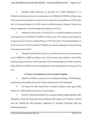 PLAINTIFF’S SECOND AMENDED COMPLAINT PAGE 2 OF 17
2. Defendant SMG Distribution & Associates Inc. (“SMG Distribution”) is a
California corporation and may be served pursuant to rule 7004(b)(3) of FRBP by mailing a copy
of the summons and complaint to its agent for service of process, Guiying Wang, at 19745 Colima
Rd 1-518, Rowland Heights, CA 91748. Counsel for SMG Distribution, Michael P. Ridulfo, has
entered an appearance in this proceeding and is being served via ECF.
3. Defendant Lil Pick Up Inc. (“Lil Pick Up”) is a California corporation and may be
served pursuant to rule 7004(b)(3) of FRBP by mailing a copy of the summons and complaint to
its agent for service of process, Renfeng Wang, at 19745 Colima Rd 1-518, Rowland Heights, CA
91748. Counsel for Lil Pick Up, Michael P. Ridulfo, has entered an appearance in this proceeding
and is being served via ECF.
4. Defendant Renfeng Wang (“Wang”) is an individual and may be served pursuant
to rule 7004(b)(1) of FRBP by mailing a copy of the summons and complaint to where Wang
regularly conducts business at 19745 Colima Rd 1-518, Rowland Heights, CA 91748. Counsel for
Wang, Michael P. Ridulfo, has entered an appearance in this proceeding and is being served via
ECF.
II. Nature of Amendments to First Amended Complaint
5. Plaintiff is the Debtor in possession in the underlying bankruptcy. Plaintiff designs,
manufactures, and assembles Ultra Terrain Vehicles and sells them to ATV dealerships.
6. On January 24, 2020, Plaintiff file its Original Complaint solely against SMG
Global, Inc. (“SMG Global”) for turnover of estate property.
7. On July 13, 2020, Plaintiff filed its First Amended Complaint adding defendants SMG
Distribution, Lil Pick Up, Wang, Robert Wu, and Massimo Motor Sports, LLC (“Massimo”). On that
same day, Plaintiff also filed Emergency Application for Temporary Restraining Order and
Preliminary Injunction.
Case 20-04005-elm Doc 86 Filed 10/26/20 Entered 10/26/20 18:03:27 Page 2 of 17
 