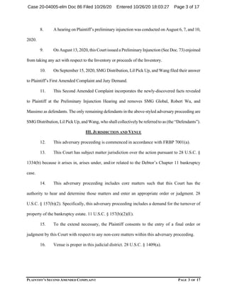 PLAINTIFF’S SECOND AMENDED COMPLAINT PAGE 3 OF 17
8. A hearing on Plaintiff’s preliminary injunction was conducted on August 6, 7, and 10,
2020.
9. On August 13, 2020, this Court issued a Preliminary Injunction (See Doc. 73) enjoined
from taking any act with respect to the Inventory or proceeds of the Inventory.
10. On September 15, 2020, SMG Distribution, Lil Pick Up, and Wang filed their answer
to Plaintiff’s First Amended Complaint and Jury Demand.
11. This Second Amended Complaint incorporates the newly-discovered facts revealed
to Plaintiff at the Preliminary Injunction Hearing and removes SMG Global, Robert Wu, and
Massimo as defendants. The only remaining defendants in the above-styled adversary proceeding are
SMG Distribution, Lil Pick Up, and Wang, who shall collectively be referred to as (the “Defendants”).
III. JURISDICTION AND VENUE
12. This adversary proceeding is commenced in accordance with FRBP 7001(a).
13. This Court has subject matter jurisdiction over the action pursuant to 28 U.S.C. §
1334(b) because it arises in, arises under, and/or related to the Debtor’s Chapter 11 bankruptcy
case.
14. This adversary proceeding includes core matters such that this Court has the
authority to hear and determine those matters and enter an appropriate order or judgment. 28
U.S.C. § 157(b)(2). Specifically, this adversary proceeding includes a demand for the turnover of
property of the bankruptcy estate. 11 U.S.C. § 157(b)(2)(E).
15. To the extend necessary, the Plaintiff consents to the entry of a final order or
judgment by this Court with respect to any non-core matters within this adversary proceeding.
16. Venue is proper in this judicial district. 28 U.S.C. § 1409(a).
Case 20-04005-elm Doc 86 Filed 10/26/20 Entered 10/26/20 18:03:27 Page 3 of 17
 