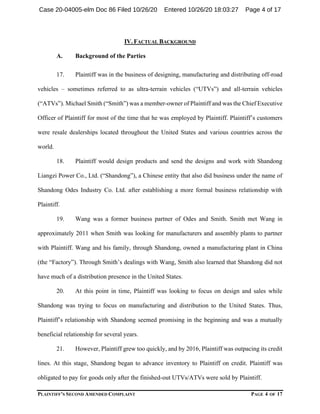 PLAINTIFF’S SECOND AMENDED COMPLAINT PAGE 4 OF 17
IV. FACTUAL BACKGROUND
A. Background of the Parties
17. Plaintiff was in the business of designing, manufacturing and distributing off-road
vehicles – sometimes referred to as ultra-terrain vehicles (“UTVs”) and all-terrain vehicles
(“ATVs”). Michael Smith (“Smith”) was a member-owner of Plaintiff and was the Chief Executive
Officer of Plaintiff for most of the time that he was employed by Plaintiff. Plaintiff’s customers
were resale dealerships located throughout the United States and various countries across the
world.
18. Plaintiff would design products and send the designs and work with Shandong
Liangzi Power Co., Ltd. (“Shandong”), a Chinese entity that also did business under the name of
Shandong Odes Industry Co. Ltd. after establishing a more formal business relationship with
Plaintiff.
19. Wang was a former business partner of Odes and Smith. Smith met Wang in
approximately 2011 when Smith was looking for manufacturers and assembly plants to partner
with Plaintiff. Wang and his family, through Shandong, owned a manufacturing plant in China
(the “Factory”). Through Smith’s dealings with Wang, Smith also learned that Shandong did not
have much of a distribution presence in the United States.
20. At this point in time, Plaintiff was looking to focus on design and sales while
Shandong was trying to focus on manufacturing and distribution to the United States. Thus,
Plaintiff’s relationship with Shandong seemed promising in the beginning and was a mutually
beneficial relationship for several years.
21. However, Plaintiff grew too quickly, and by 2016, Plaintiff was outpacing its credit
lines. At this stage, Shandong began to advance inventory to Plaintiff on credit. Plaintiff was
obligated to pay for goods only after the finished-out UTVs/ATVs were sold by Plaintiff.
Case 20-04005-elm Doc 86 Filed 10/26/20 Entered 10/26/20 18:03:27 Page 4 of 17
 