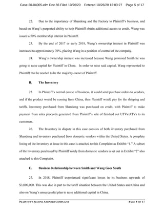 PLAINTIFF’S SECOND AMENDED COMPLAINT PAGE 5 OF 17
22. Due to the importance of Shandong and the Factory to Plaintiff’s business, and
based on Wang’s purported ability to help Plaintiff obtain additional access to credit, Wang was
issued a 50% membership interest in Plaintiff.
23. By the end of 2017 or early 2018, Wang’s ownership interest in Plaintiff was
increased to approximately 70%, placing Wang in a position of control of the company.
24. Wang’s ownership interest was increased because Wang promised Smith he was
going to raise capital for Plaintiff in China. In order to raise said capital, Wang represented to
Plaintiff that he needed to be the majority owner of Plaintiff.
B. The Inventory
25. In Plaintiff’s normal course of business, it would send purchase orders to vendors,
and if the product would be coming from China, then Plaintiff would pay for the shipping and
tariffs. Inventory purchased from Shandong was purchased on credit, with Plaintiff to make
payment from sales proceeds generated from Plaintiff’s sale of finished out UTVs/ATVs to its
customers.
26. The Inventory in dispute in this case consists of both inventory purchased from
Shandong and inventory purchased from domestic vendors within the United States. A complete
listing of the Inventory at issue in this case is attached to this Complaint as Exhibit “1.” A subset
of the Inventory purchased by Plaintiff solely from domestic vendors is set out in Exhibit “2” also
attached to this Complaint.
C. Business Relationship between Smith and Wang Goes South
27. In 2018, Plaintiff experienced significant losses in its business upwards of
$3,000,000. This was due in part to the tariff situation between the United States and China and
also on Wang’s unsuccessful plan to raise additional capital in China.
Case 20-04005-elm Doc 86 Filed 10/26/20 Entered 10/26/20 18:03:27 Page 5 of 17
 