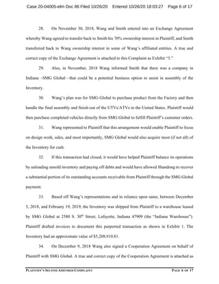PLAINTIFF’S SECOND AMENDED COMPLAINT PAGE 6 OF 17
28. On November 30, 2018, Wang and Smith entered into an Exchange Agreement
whereby Wang agreed to transfer back to Smith his 70% ownership interest in Plaintiff, and Smith
transferred back to Wang ownership interest in some of Wang’s affiliated entities. A true and
correct copy of the Exchange Agreement is attached to this Complaint as Exhibit “3.”
29. Also, in November, 2018 Wang informed Smith that there was a company in
Indiana –SMG Global—that could be a potential business option to assist in assembly of the
Inventory.
30. Wang’s plan was for SMG Global to purchase product from the Factory and then
handle the final assembly and finish-out of the UTVs/ATVs in the United States. Plaintiff would
then purchase completed vehicles directly from SMG Global to fulfill Plaintiff’s customer orders.
31. Wang represented to Plaintiff that this arrangement would enable Plaintiff to focus
on design work, sales, and most importantly, SMG Global would also acquire most (if not all) of
the Inventory for cash.
32. If this transaction had closed, it would have helped Plaintiff balance its operations
by unloading unsold inventory and paying off debts and would have allowed Shandong to recover
a substantial portion of its outstanding accounts receivable from Plaintiff through the SMG Global
payment.
33. Based off Wang’s representations and in reliance upon same, between December
5, 2018, and February 19, 2019, the Inventory was shipped from Plaintiff to a warehouse leased
by SMG Global at 2580 S. 30th
Street, Lafayette, Indiana 47909 (the “Indiana Warehouse”).
Plaintiff drafted invoices to document this purported transaction as shown in Exhibit 1. The
Inventory had an approximate value of $5,208,910.81.
34. On December 9, 2018 Wang also signed a Cooperation Agreement on behalf of
Plaintiff with SMG Global. A true and correct copy of the Cooperation Agreement is attached as
Case 20-04005-elm Doc 86 Filed 10/26/20 Entered 10/26/20 18:03:27 Page 6 of 17
 