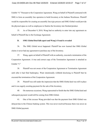 PLAINTIFF’S SECOND AMENDED COMPLAINT PAGE 7 OF 17
Exhibit “4.” Pursuant to the Cooperation Agreement, Wang on behalf of Plaintiff contracted with
SMG to form an assembly line operation to build Inventory at the Indiana Warehouse. Plaintiff
would be responsible for creating an assembly line-type process and SMG Global would provide
the physical space as well as employees to finalize the Inventory into finished product.
35. As of December 9, 2018, Wang had no authority to enter into any agreement on
behalf of Plaintiff due to the Exchange Agreement.
D. SMG Global Deal falls apart and Wang’s Fraud is revealed
36. The SMG Global never happened. Plaintiff has now learned that SMG Global
claims it never had any agreement to purchase any of the Inventory.
37. Wang, again on behalf of Plaintiff with no authority, executed a termination of the
Cooperation Agreement. A true and correct copy of the Termination Agreement is attached as
Exhibit “5.”
38. Plaintiff was not aware of the Cooperation Agreement or Termination Agreement
until after it had filed bankruptcy. Want intentionally withheld disclosing to Plaintiff that he
executed the termination of the Cooperation Agreement.
39. Plaintiff was still under the impression that the SMG Global deal was still in place
and it was eagerly awaiting payment for the sale of the Inventory.
40. On numerous occasions, Wang represented to Smith that the SMG Global deal and
subsequent payment would still be coming from SMG Global.
41. One of the excuses Wang provided was that the payment from SMG Global was
delayed due to the Chinese banking system. This was never resolved because there was never an
SMG Global payment.
Case 20-04005-elm Doc 86 Filed 10/26/20 Entered 10/26/20 18:03:27 Page 7 of 17
 