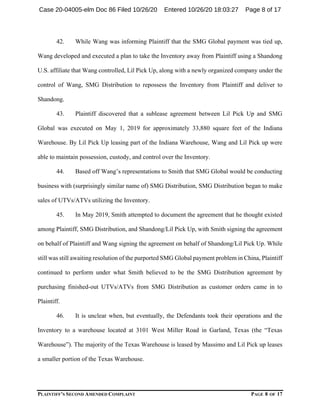 PLAINTIFF’S SECOND AMENDED COMPLAINT PAGE 8 OF 17
42. While Wang was informing Plaintiff that the SMG Global payment was tied up,
Wang developed and executed a plan to take the Inventory away from Plaintiff using a Shandong
U.S. affiliate that Wang controlled, Lil Pick Up, along with a newly organized company under the
control of Wang, SMG Distribution to repossess the Inventory from Plaintiff and deliver to
Shandong.
43. Plaintiff discovered that a sublease agreement between Lil Pick Up and SMG
Global was executed on May 1, 2019 for approximately 33,880 square feet of the Indiana
Warehouse. By Lil Pick Up leasing part of the Indiana Warehouse, Wang and Lil Pick up were
able to maintain possession, custody, and control over the Inventory.
44. Based off Wang’s representations to Smith that SMG Global would be conducting
business with (surprisingly similar name of) SMG Distribution, SMG Distribution began to make
sales of UTVs/ATVs utilizing the Inventory.
45. In May 2019, Smith attempted to document the agreement that he thought existed
among Plaintiff, SMG Distribution, and Shandong/Lil Pick Up, with Smith signing the agreement
on behalf of Plaintiff and Wang signing the agreement on behalf of Shandong/Lil Pick Up. While
still was still awaiting resolution of the purported SMG Global payment problem in China, Plaintiff
continued to perform under what Smith believed to be the SMG Distribution agreement by
purchasing finished-out UTVs/ATVs from SMG Distribution as customer orders came in to
Plaintiff.
46. It is unclear when, but eventually, the Defendants took their operations and the
Inventory to a warehouse located at 3101 West Miller Road in Garland, Texas (the “Texas
Warehouse”). The majority of the Texas Warehouse is leased by Massimo and Lil Pick up leases
a smaller portion of the Texas Warehouse.
Case 20-04005-elm Doc 86 Filed 10/26/20 Entered 10/26/20 18:03:27 Page 8 of 17
 