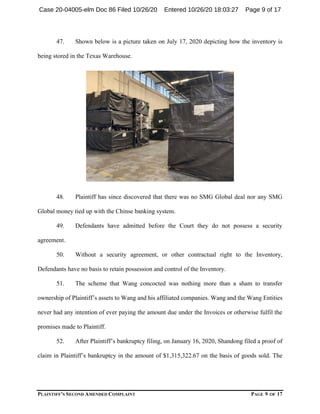 PLAINTIFF’S SECOND AMENDED COMPLAINT PAGE 9 OF 17
47. Shown below is a picture taken on July 17, 2020 depicting how the inventory is
being stored in the Texas Warehouse.
48. Plaintiff has since discovered that there was no SMG Global deal nor any SMG
Global money tied up with the Chinse banking system.
49. Defendants have admitted before the Court they do not possess a security
agreement.
50. Without a security agreement, or other contractual right to the Inventory,
Defendants have no basis to retain possession and control of the Inventory.
51. The scheme that Wang concocted was nothing more than a sham to transfer
ownership of Plaintiff’s assets to Wang and his affiliated companies. Wang and the Wang Entities
never had any intention of ever paying the amount due under the Invoices or otherwise fulfil the
promises made to Plaintiff.
52. After Plaintiff’s bankruptcy filing, on January 16, 2020, Shandong filed a proof of
claim in Plaintiff’s bankruptcy in the amount of $1,315,322.67 on the basis of goods sold. The
Case 20-04005-elm Doc 86 Filed 10/26/20 Entered 10/26/20 18:03:27 Page 9 of 17
 
