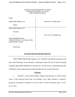 PLAINTIFF’S SECOND AMENDED COMPLAINT PAGE 1 OF 17
UNITED STATES BANKRUPTCY COURT
NORTHERN DISTRICT OF TEXAS
FORT WORTH DIVISION
IN RE: )
)
ODES INDUSTRIES, LLC ) CASE NO. 19-43582-elm11
)
Debtor. )
)
ODES INDUSTRIES, LLC )
)
Plaintiff, )
)
v. ) Adv. Pro. No. 20-04005-elm
)
SMG DISTRIBUTION & )
ASSOCIATES INC., LIL PICK UP INC. )
and RENFENG WANG, )
)
)
Defendants. )
)
PLAINTIFF’S SECOND AMENDED COMPLAINT
NOW COMES Plaintiff Odes Industries, LLC (“Plaintiff”), the debtor-in-possession in the
above styled bankruptcy, by and through its undersigned counsel, files this its Second Amended
Complaint against SMG Distribution & Associates Inc., Lil Pick Up Inc., and Renfeng Wang (the
“Defendants”) and in support thereof would respectfully show the Court the following:
I. PARTIES
1. Plaintiff is a Texas limited liability company doing business in Tarrant County,
Texas, at 580 Commerce Street, Suite 150, Southlake, Texas 76092. Plaintiff is a debtor-in-
possession, as the phrase is defined in § 1101(1) of title 11 of the United States code, 11 U.S.C.
§§ 101-1532.
Case 20-04005-elm Doc 86 Filed 10/26/20 Entered 10/26/20 18:03:27 Page 1 of 17
 