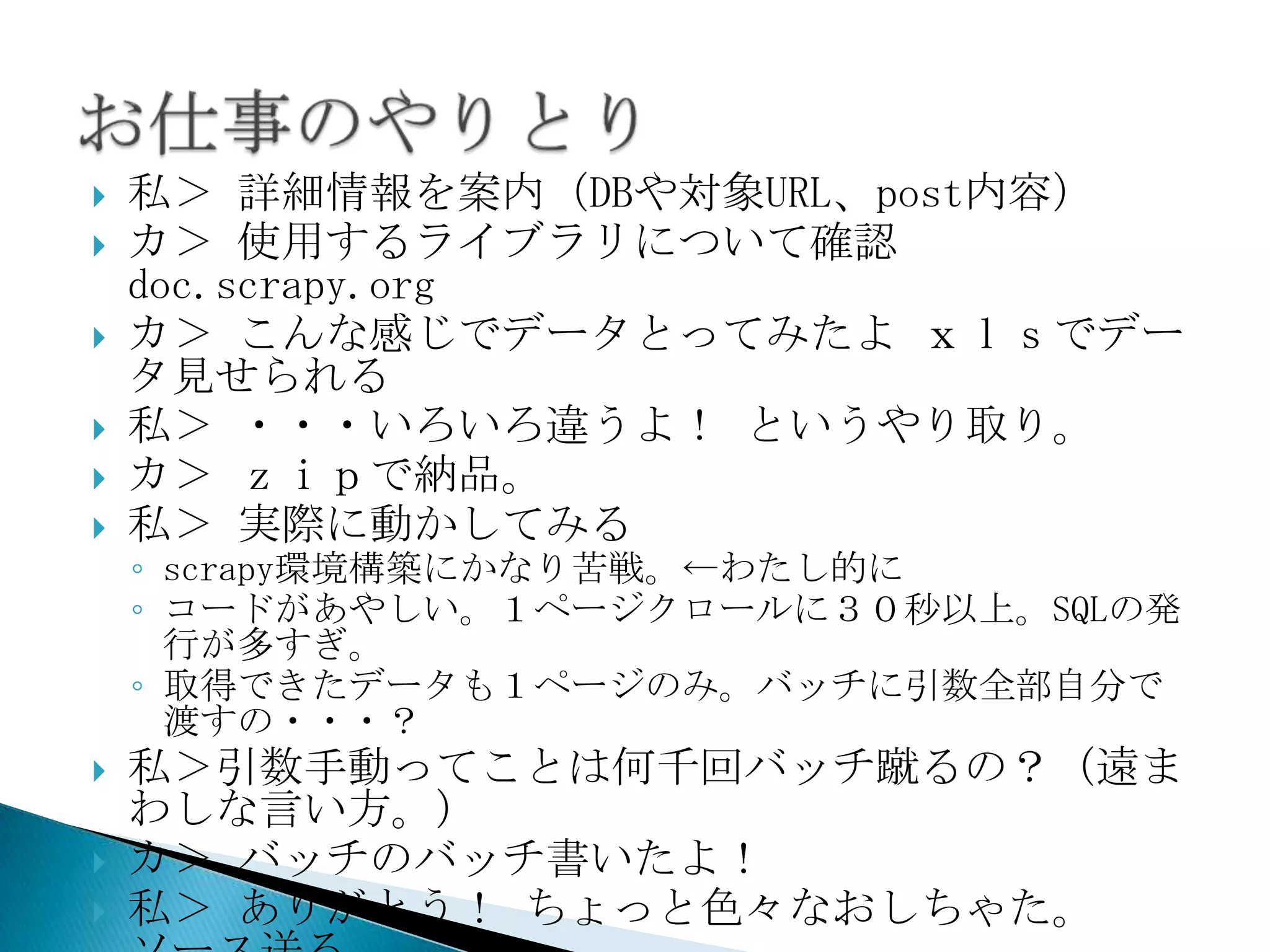    私＞ 詳細情報を案内（DBや対象URL、post内容）
   カ＞ 使用するライブラリについて確認
    doc.scrapy.org
   カ＞ こんな感じでデータとってみたよ ｘｌｓでデー
    タ見せられる
   私＞ ・・・いろいろ違うよ！ というやり取り。
   カ＞ ｚｉｐで納品。
   私＞ 実際に動かしてみる
    ◦ scrapy環境構築にかなり苦戦。←わたし的に
    ◦ コードがあやしい。１ページクロールに３０秒以上。SQLの発
      行が多すぎ。
    ◦ 取得できたデータも１ページのみ。バッチに引数全部自分で
      渡すの・・・？
   私＞引数手動ってことは何千回バッチ蹴るの？（遠ま
    わしな言い方。）
   カ＞ バッチのバッチ書いたよ！
   私＞ ありがとう！ ちょっと色々なおしちゃた。
 
