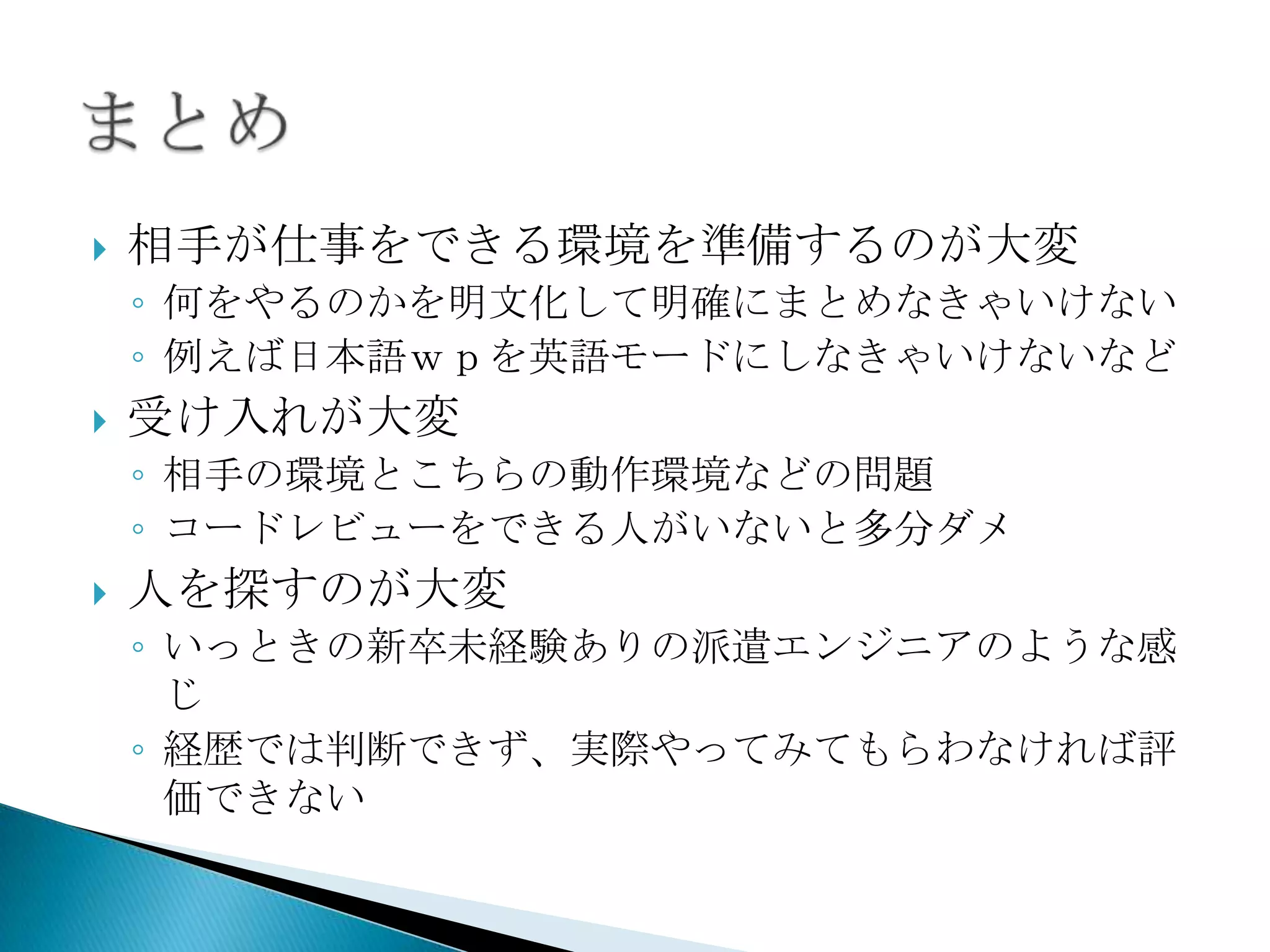    相手が仕事をできる環境を準備するのが大変
    ◦ 何をやるのかを明文化して明確にまとめなきゃいけない
    ◦ 例えば日本語ｗｐを英語モードにしなきゃいけないなど
   受け入れが大変
    ◦ 相手の環境とこちらの動作環境などの問題
    ◦ コードレビューをできる人がいないと多分ダメ
   人を探すのが大変
    ◦ いっときの新卒未経験ありの派遣エンジニアのような感
      じ
    ◦ 経歴では判断できず、実際やってみてもらわなければ評
      価できない
 