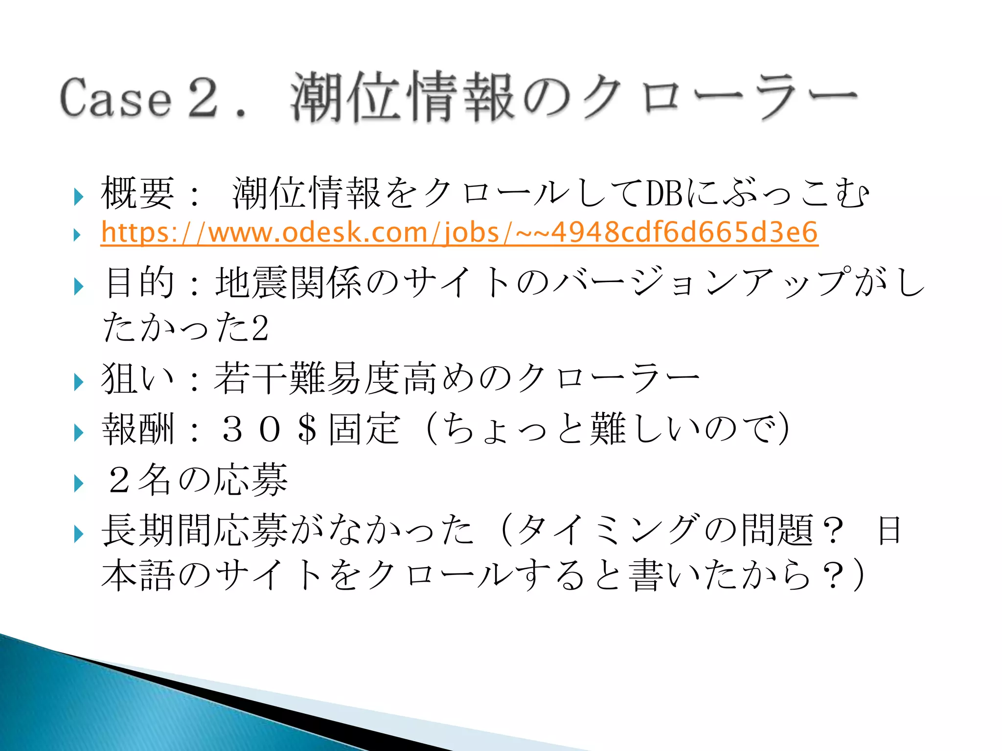    概要： 潮位情報をクロールしてDBにぶっこむ
   https://www.odesk.com/jobs/~~4948cdf6d665d3e6
   目的：地震関係のサイトのバージョンアップがし
    たかった2
   狙い：若干難易度高めのクローラー
   報酬：３０＄固定（ちょっと難しいので）
   ２名の応募
   長期間応募がなかった（タイミングの問題？ 日
    本語のサイトをクロールすると書いたから？）
 