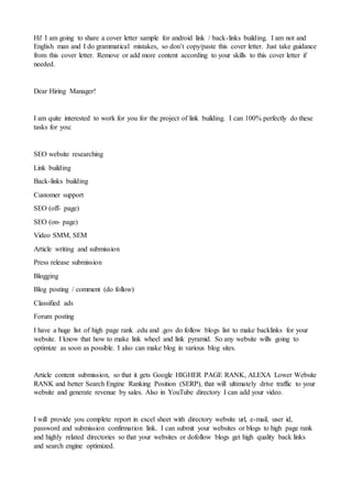 Hi! I am going to share a cover letter sample for android link / back-links building. I am not and
English man and I do grammatical mistakes, so don’t copy/paste this cover letter. Just take guidance
from this cover letter. Remove or add more content according to your skills to this cover letter if
needed.
Dear Hiring Manager!
I am quite interested to work for you for the project of link building. I can 100% perfectly do these
tasks for you:
SEO website researching
Link building
Back-links building
Customer support
SEO (off- page)
SEO (on- page)
Video SMM, SEM
Article writing and submission
Press release submission
Blogging
Blog posting / comment (do follow)
Classified ads
Forum posting
I have a huge list of high page rank .edu and .gov do follow blogs list to make backlinks for your
website. I know that how to make link wheel and link pyramid. So any website wills going to
optimize as soon as possible. I also can make blog in various blog sites.
Article content submission, so that it gets Google HIGHER PAGE RANK, ALEXA Lower Website
RANK and better Search Engine Ranking Position (SERP), that will ultimately drive traffic to your
website and generate revenue by sales. Also in YouTube directory I can add your video.
I will provide you complete report in excel sheet with directory website url, e-mail, user id,
password and submission confirmation link. I can submit your websites or blogs to high page rank
and highly related directories so that your websites or dofollow blogs get high quality back links
and search engine optimized.
 