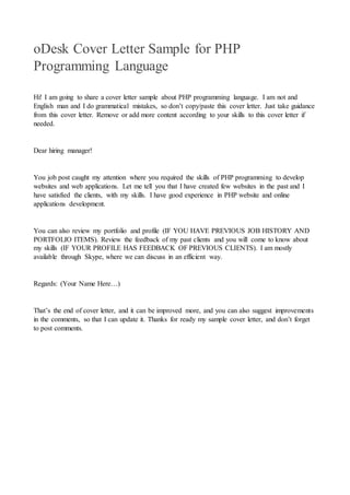 oDesk Cover Letter Sample for PHP
Programming Language
Hi! I am going to share a cover letter sample about PHP programming language. I am not and
English man and I do grammatical mistakes, so don’t copy/paste this cover letter. Just take guidance
from this cover letter. Remove or add more content according to your skills to this cover letter if
needed.
Dear hiring manager!
You job post caught my attention where you required the skills of PHP programming to develop
websites and web applications. Let me tell you that I have created few websites in the past and I
have satisfied the clients, with my skills. I have good experience in PHP website and online
applications development.
You can also review my portfolio and profile (IF YOU HAVE PREVIOUS JOB HISTORY AND
PORTFOLIO ITEMS). Review the feedback of my past clients and you will come to know about
my skills (IF YOUR PROFILE HAS FEEDBACK OF PREVIOUS CLIENTS). I am mostly
available through Skype, where we can discuss in an efficient way.
Regards: (Your Name Here…)
That’s the end of cover letter, and it can be improved more, and you can also suggest improvements
in the comments, so that I can update it. Thanks for ready my sample cover letter, and don’t forget
to post comments.
 