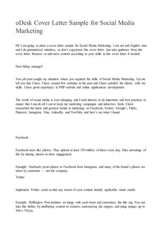 oDesk Cover Letter Sample for Social Media
Marketing
Hi! I am going to share a cover letter sample for Social Media Marketing. I am not and English man
and I do grammatical mistakes, so don’t copy/paste this cover letter. Just take guidance from this
cover letter. Remove or add more content according to your skills to this cover letter if needed.
Dear hiring manager!
You job post caught my attention where you required the skills of Social Media Marketing. Let me
tell you that I have I have created few websites in the past and I have satisfied the clients, with my
skills. I have good experience in PHP website and online applications development.
The world of social media is ever-changing and I took interest to do important and best practices to
ensure that I can do all I can to keep my marketing campaigns and initiatives fresh. I have
researched the latest and greatest trends in marketing on Facebook, Twitter, Google+, Flickr,
Pinterest, Instagram, Vine, LinkedIn, and YouTube and here’s are what I found:
Facebook
Facebook users like photos. They upload at least 350 million of them every day. Take advantage of
this by sharing photos to drive engagement.
Example: Starbucks posts photos to Facebook from Instagram, and many of the brand’s photos are
taken by customers — not the company.
Twitter
Implement Twitter cards so that any tweets of your content include applicable visual media.
Example: Huffington Post includes an image with each tweet and customizes the title tag. You can
take this further by attributing content to creators, customizing the snippet, and using images up to
560 x 750 px.
 